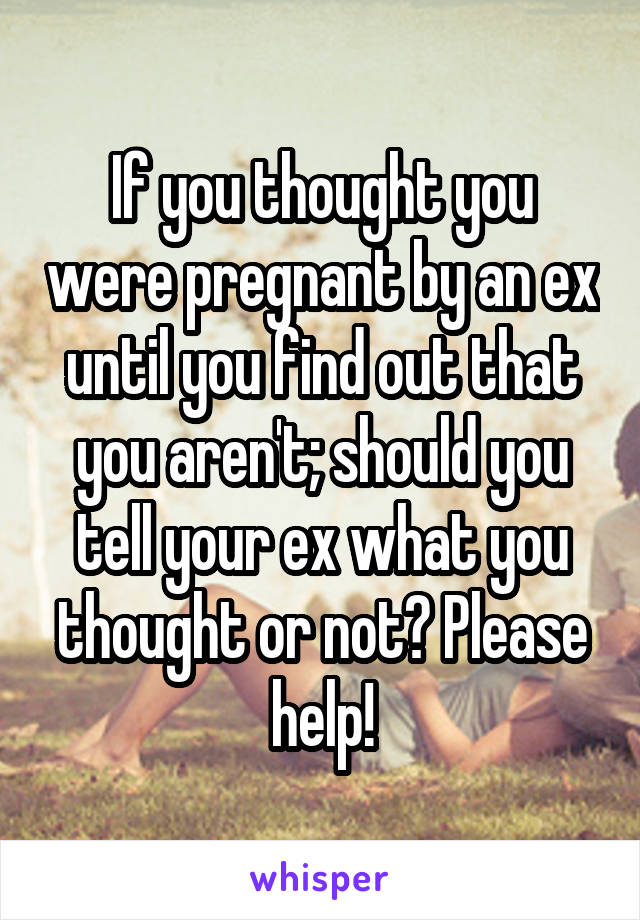 If you thought you were pregnant by an ex until you find out that you aren't; should you tell your ex what you thought or not? Please help!