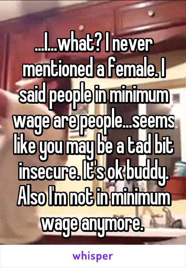 ...I...what? I never mentioned a female. I said people in minimum wage are people...seems like you may be a tad bit insecure. It's ok buddy. Also I'm not in minimum wage anymore. 