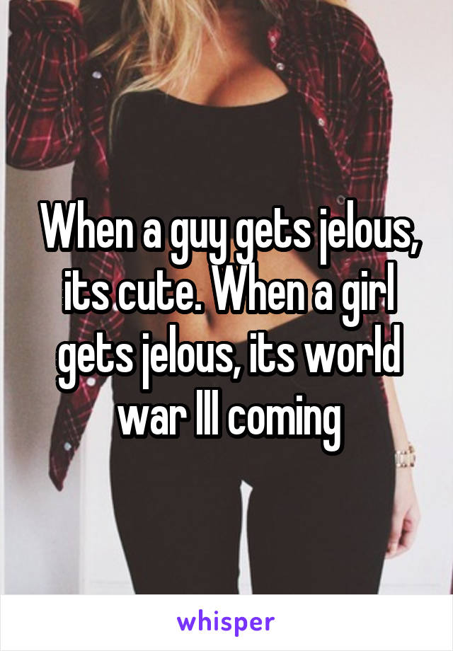 When a guy gets jelous, its cute. When a girl gets jelous, its world war III coming