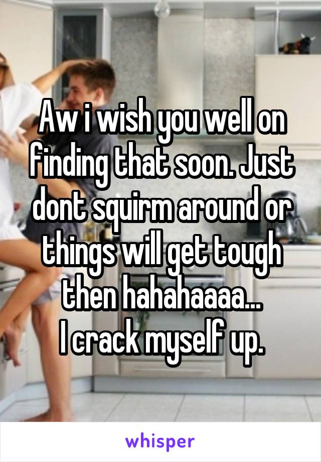 Aw i wish you well on finding that soon. Just dont squirm around or things will get tough then hahahaaaa...
I crack myself up.