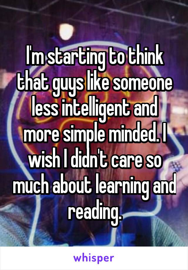 I'm starting to think that guys like someone less intelligent and more simple minded. I wish I didn't care so much about learning and reading.