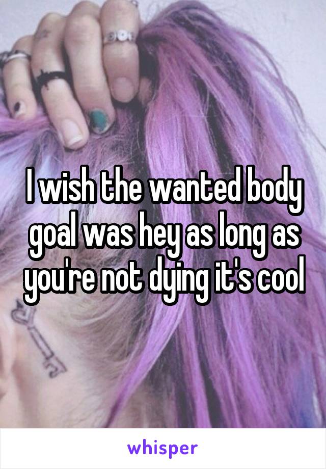 I wish the wanted body goal was hey as long as you're not dying it's cool