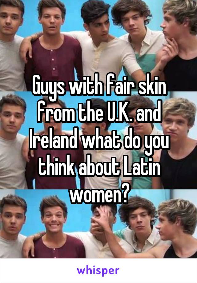 Guys with fair skin from the U.K. and Ireland what do you think about Latin women?