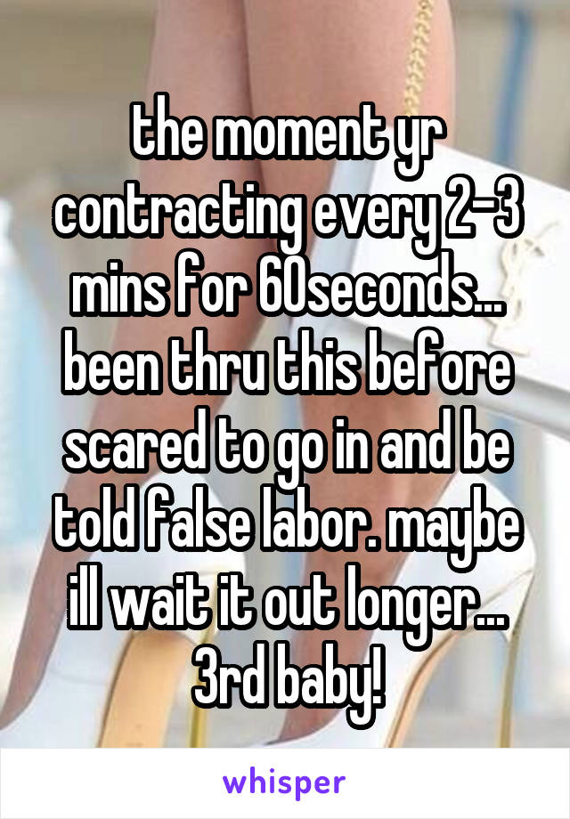 the moment yr contracting every 2-3 mins for 60seconds... been thru this before scared to go in and be told false labor. maybe ill wait it out longer... 3rd baby!