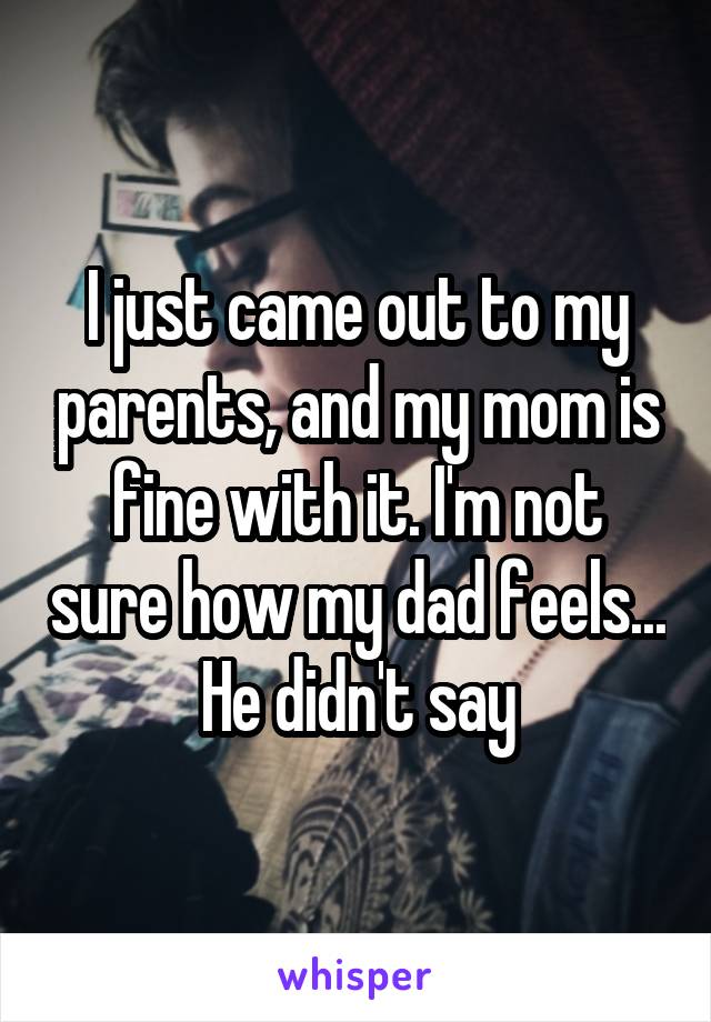 I just came out to my parents, and my mom is fine with it. I'm not sure how my dad feels... He didn't say