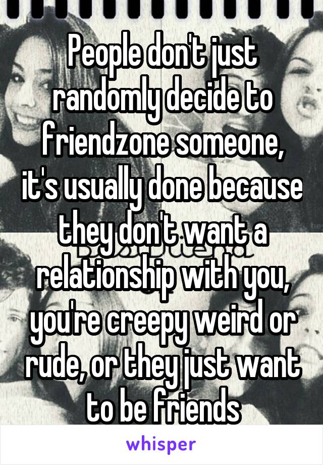 People don't just randomly decide to friendzone someone, it's usually done because they don't want a relationship with you, you're creepy weird or rude, or they just want to be friends