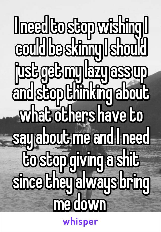 I need to stop wishing I could be skinny I should just get my lazy ass up and stop thinking about what others have to say about me and I need to stop giving a shit since they always bring me down 