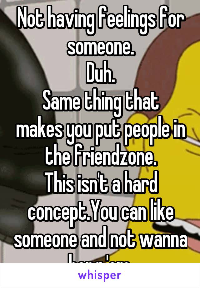 Not having feelings for someone.
Duh.
Same thing that makes you put people in the friendzone.
This isn't a hard concept.You can like someone and not wanna bang 'em.