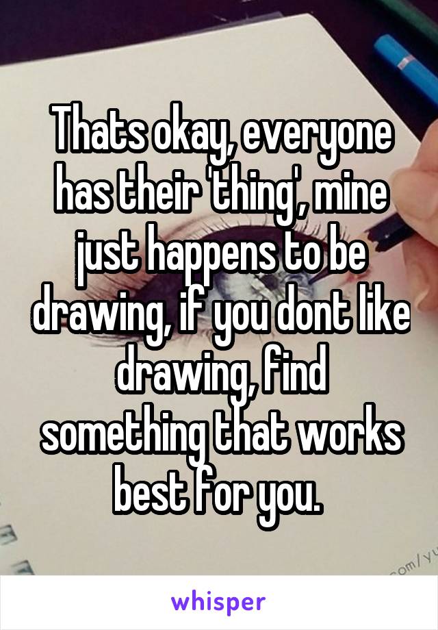 Thats okay, everyone has their 'thing', mine just happens to be drawing, if you dont like drawing, find something that works best for you. 