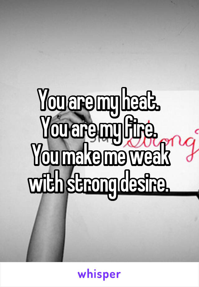 You are my heat. 
You are my fire. 
You make me weak with strong desire. 