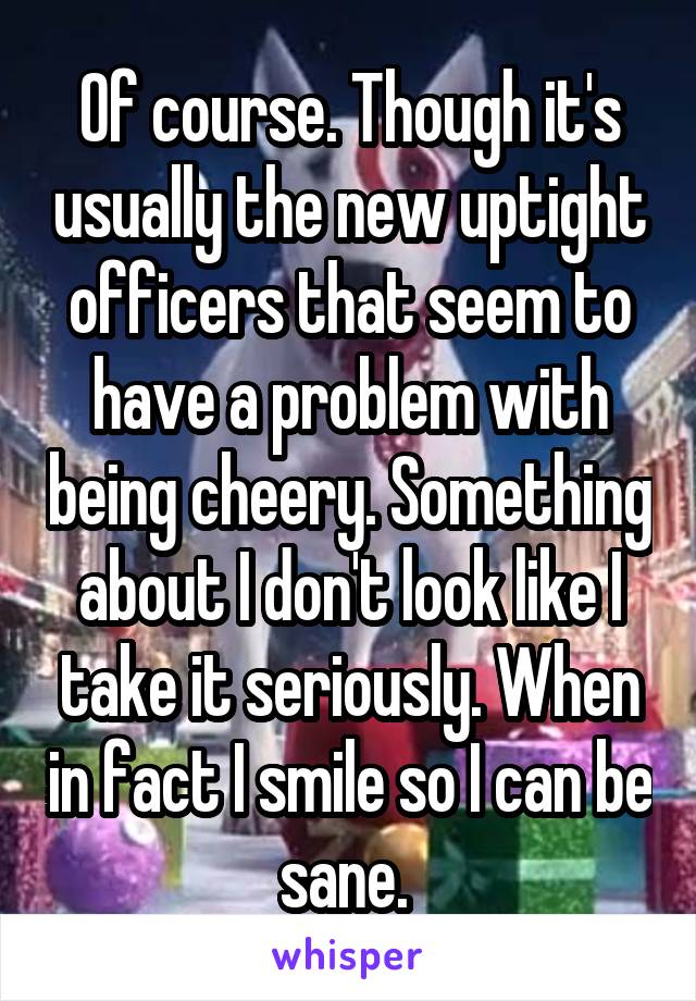 Of course. Though it's usually the new uptight officers that seem to have a problem with being cheery. Something about I don't look like I take it seriously. When in fact I smile so I can be sane. 