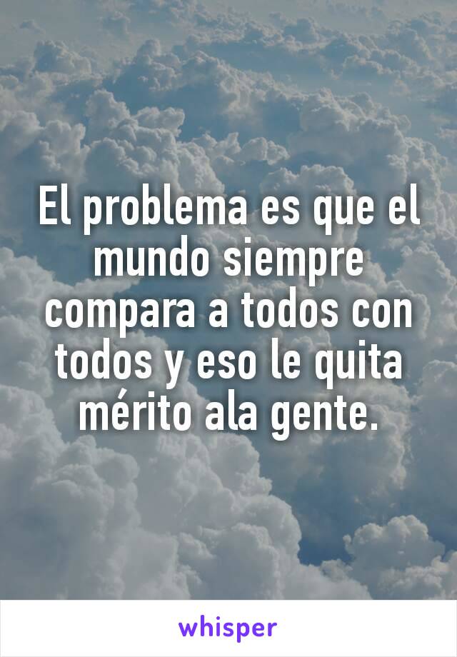 El problema es que el mundo siempre compara a todos con todos y eso le quita mérito ala gente.