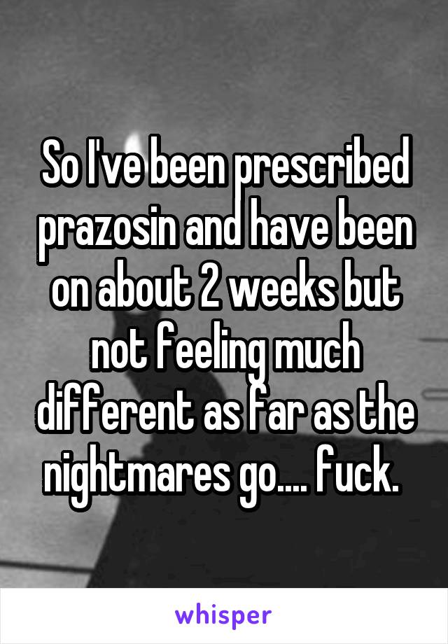 So I've been prescribed prazosin and have been on about 2 weeks but not feeling much different as far as the nightmares go.... fuck. 