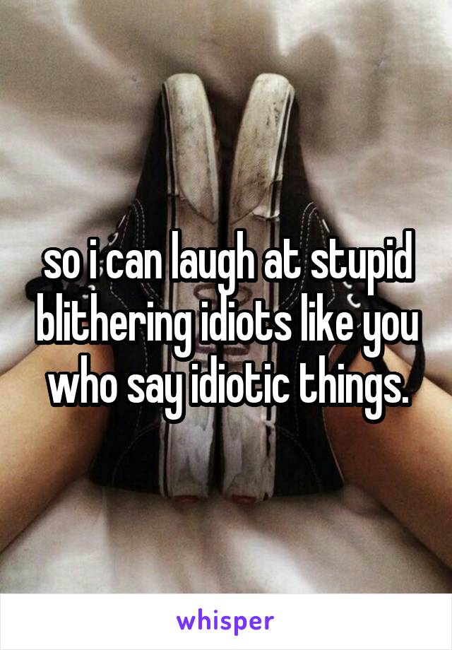 so i can laugh at stupid blithering idiots like you who say idiotic things.