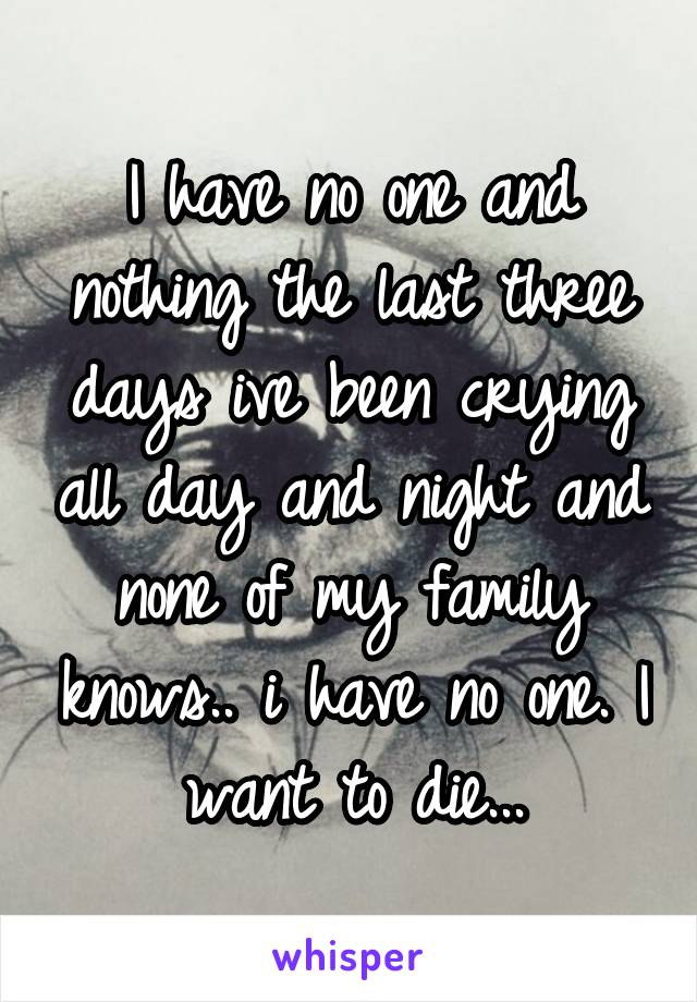 I have no one and nothing the last three days ive been crying all day and night and none of my family knows.. i have no one. I want to die...