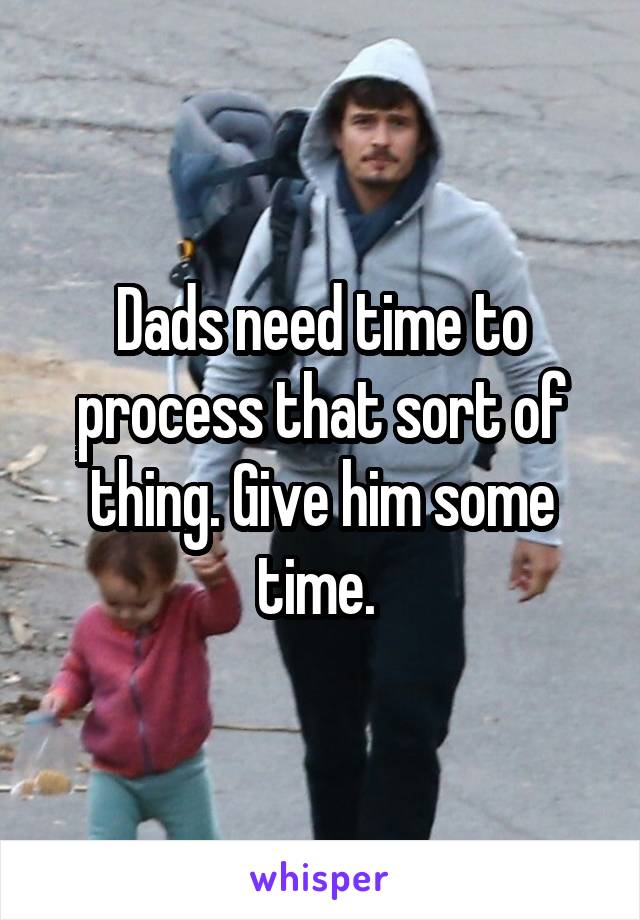 Dads need time to process that sort of thing. Give him some time. 