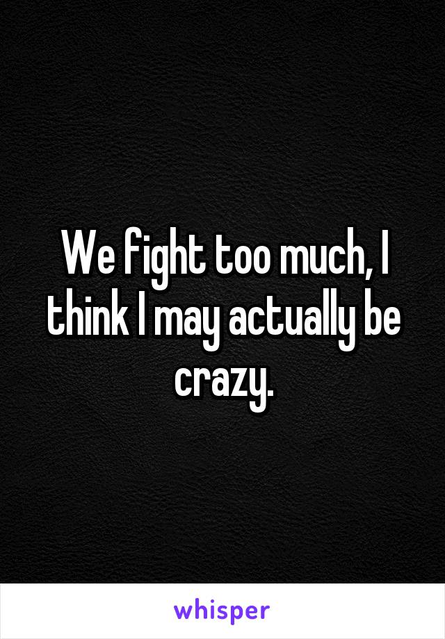 We fight too much, I think I may actually be crazy.