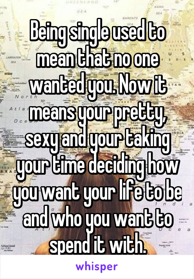 Being single used to mean that no one wanted you. Now it means your pretty, sexy and your taking your time deciding how you want your life to be and who you want to spend it with.