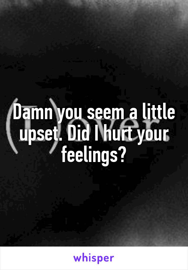 Damn you seem a little upset. Did I hurt your feelings?