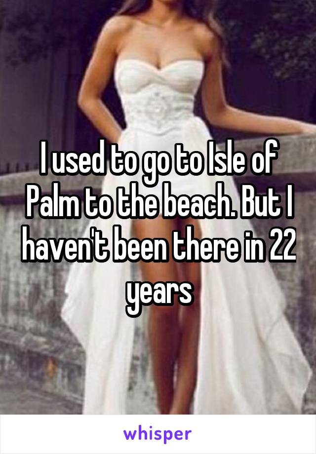 I used to go to Isle of Palm to the beach. But I haven't been there in 22 years