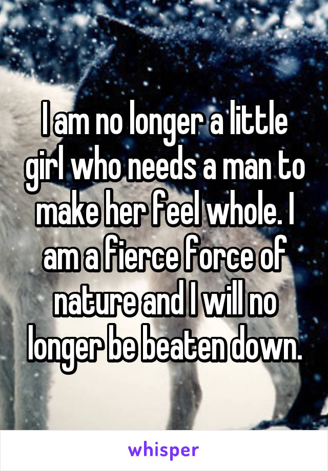 I am no longer a little girl who needs a man to make her feel whole. I am a fierce force of nature and I will no longer be beaten down.