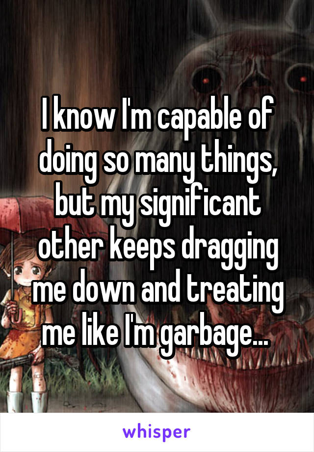 I know I'm capable of doing so many things, but my significant other keeps dragging me down and treating me like I'm garbage... 