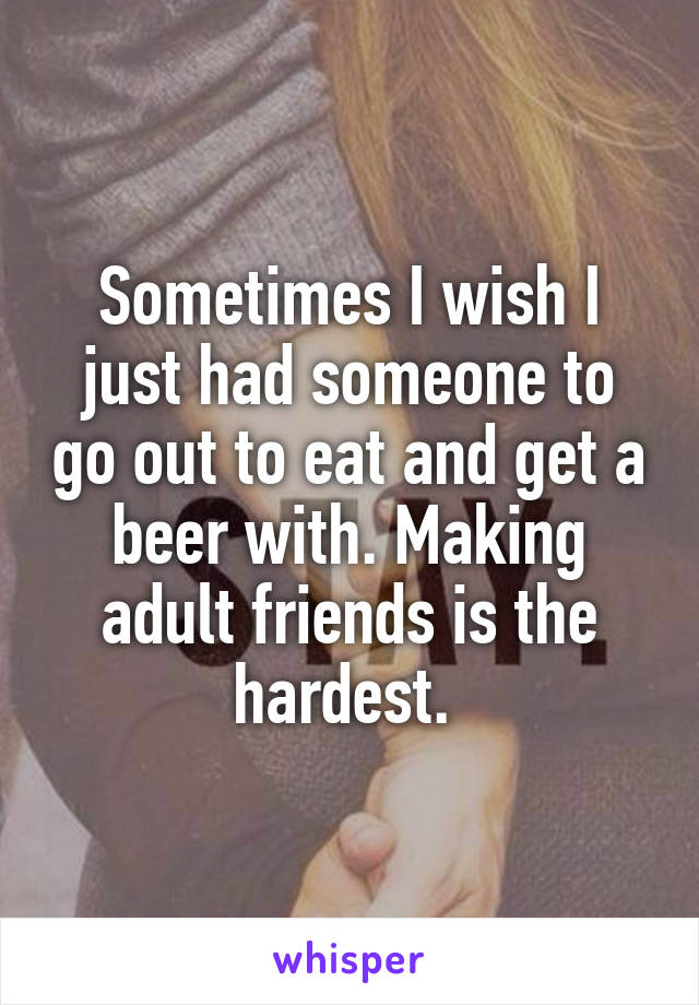 Sometimes I wish I just had someone to go out to eat and get a beer with. Making adult friends is the hardest. 