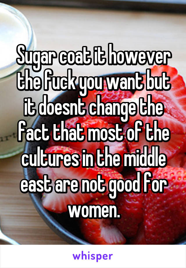 Sugar coat it however the fuck you want but it doesnt change the fact that most of the cultures in the middle east are not good for women.