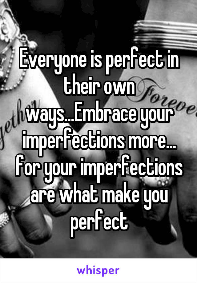 Everyone is perfect in their own ways...Embrace your imperfections more... for your imperfections are what make you perfect