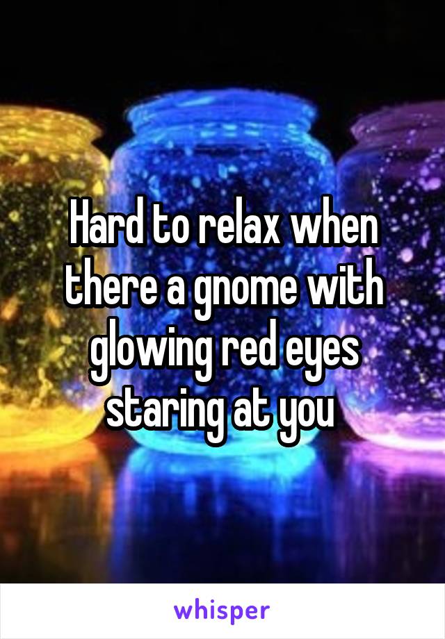 Hard to relax when there a gnome with glowing red eyes staring at you 