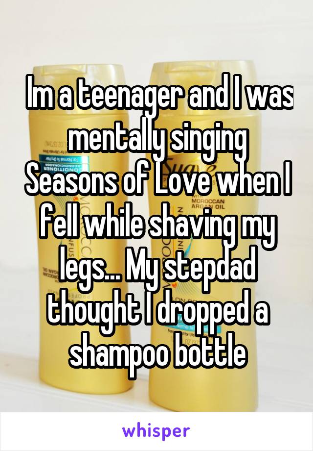  Im a teenager and I was mentally singing Seasons of Love when I fell while shaving my legs... My stepdad thought I dropped a shampoo bottle