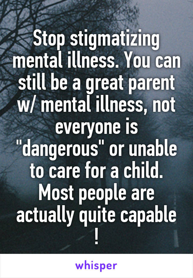 Stop stigmatizing mental illness. You can still be a great parent w/ mental illness, not everyone is "dangerous" or unable to care for a child. Most people are actually quite capable !