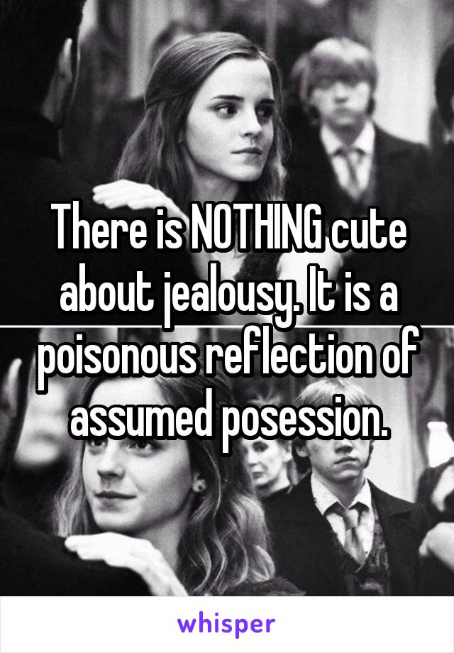 There is NOTHING cute about jealousy. It is a poisonous reflection of assumed posession.