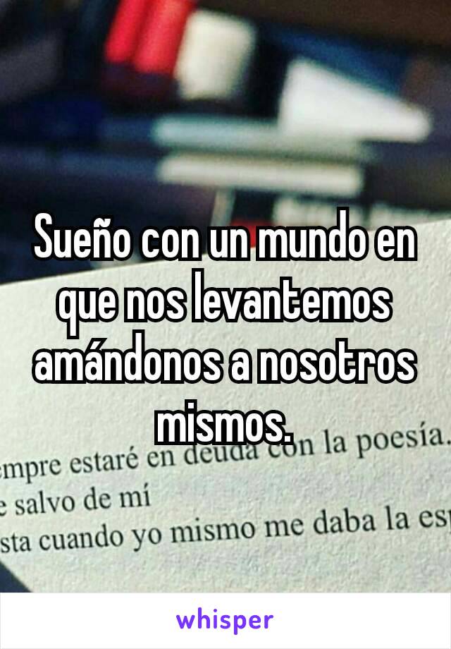 Sueño con un mundo en que nos levantemos amándonos a nosotros mismos.