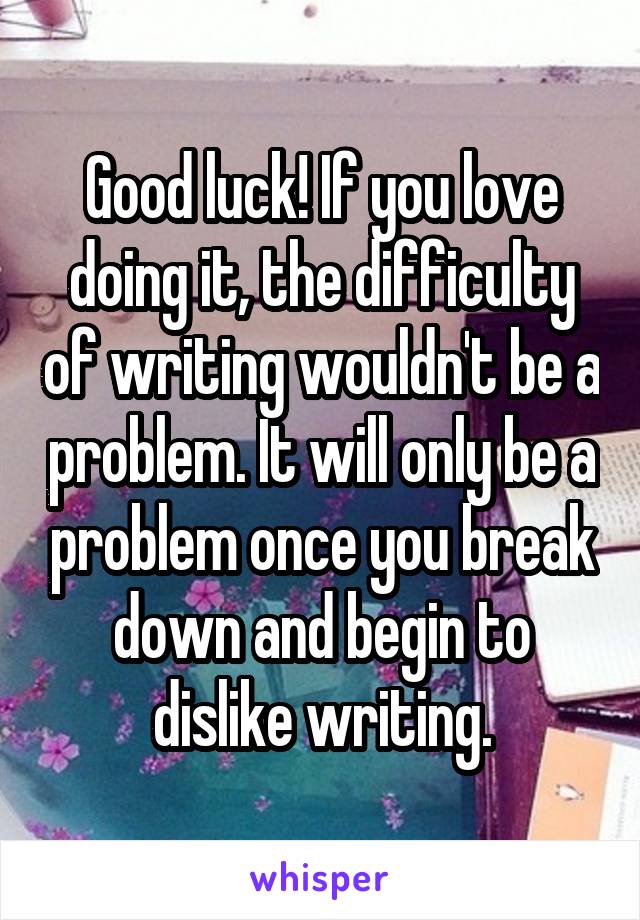 Good luck! If you love doing it, the difficulty of writing wouldn't be a problem. It will only be a problem once you break down and begin to dislike writing.