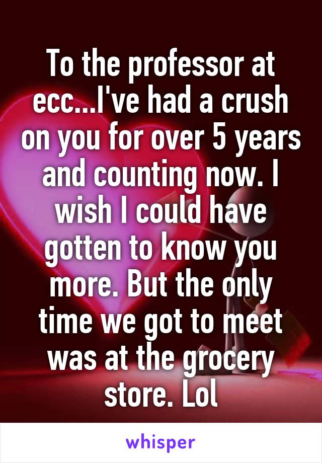 To the professor at ecc...I've had a crush on you for over 5 years and counting now. I wish I could have gotten to know you more. But the only time we got to meet was at the grocery store. Lol