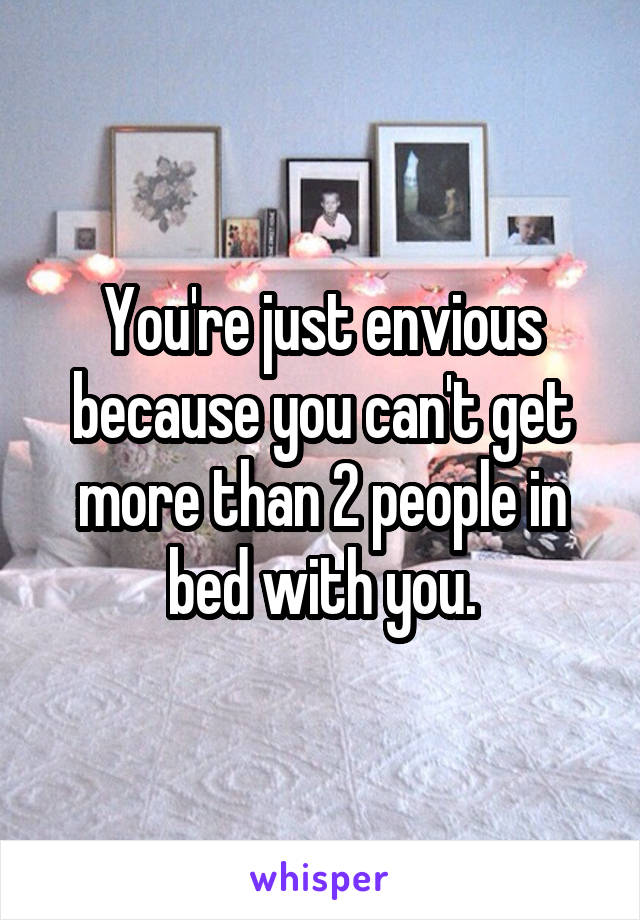 You're just envious because you can't get more than 2 people in bed with you.