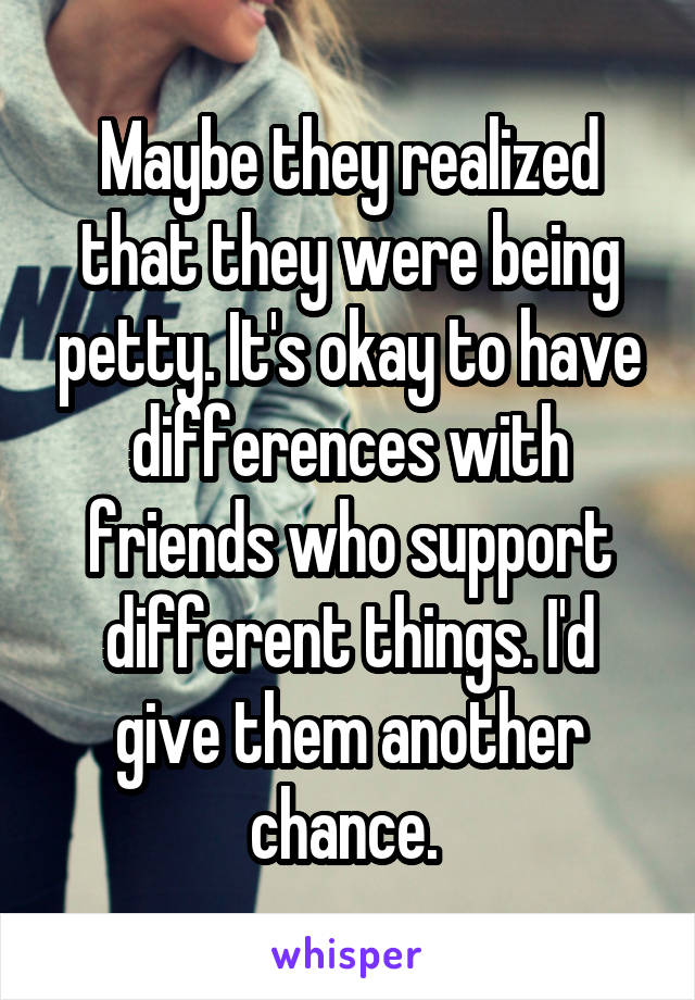 Maybe they realized that they were being petty. It's okay to have differences with friends who support different things. I'd give them another chance. 