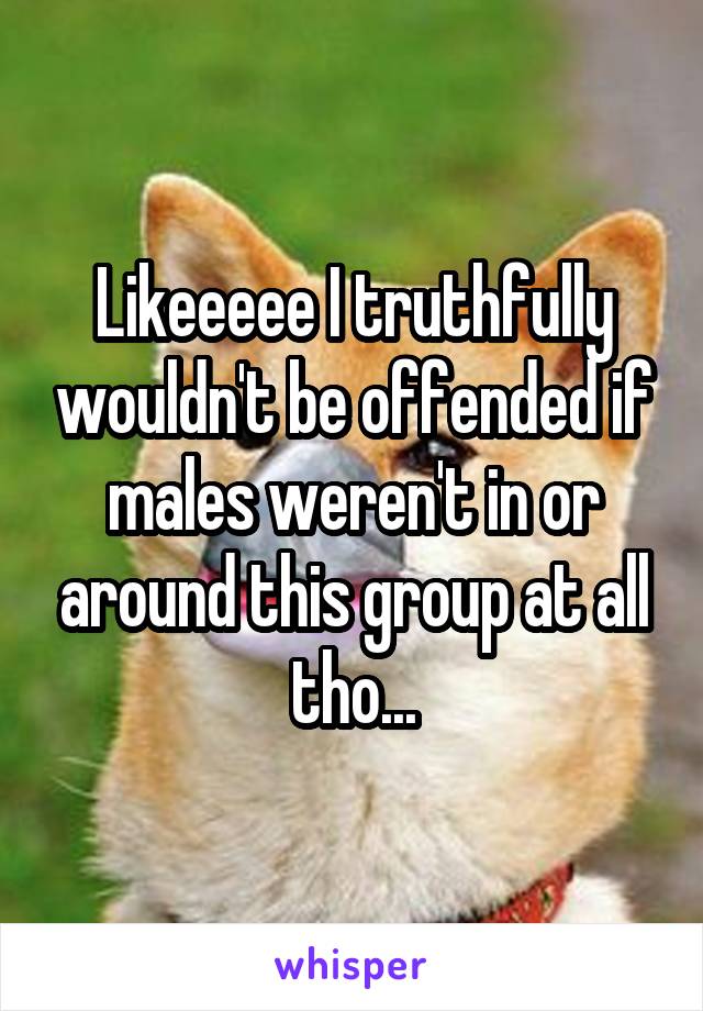 Likeeeee I truthfully wouldn't be offended if males weren't in or around this group at all tho...