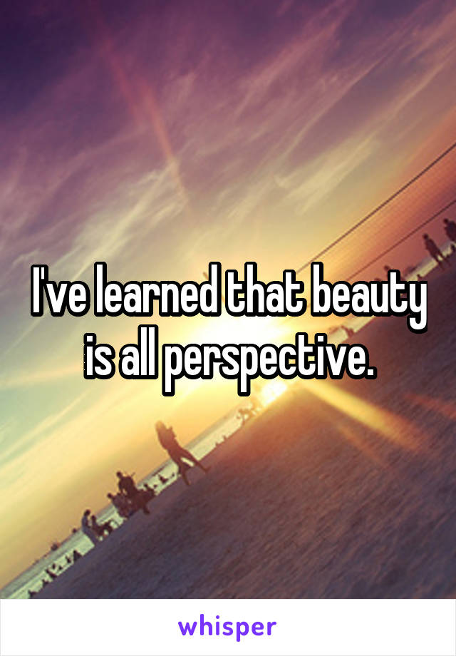 I've learned that beauty is all perspective.