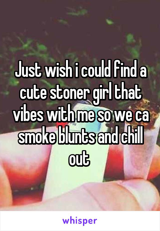 Just wish i could find a cute stoner girl that vibes with me so we ca smoke blunts and chill out 