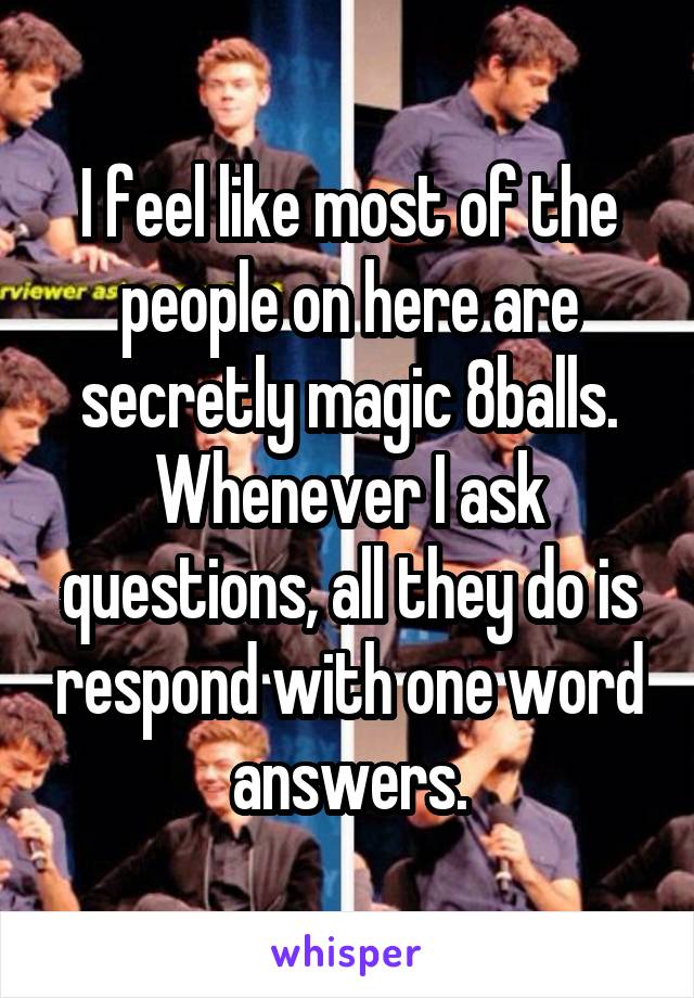 I feel like most of the people on here are secretly magic 8balls. Whenever I ask questions, all they do is respond with one word answers.