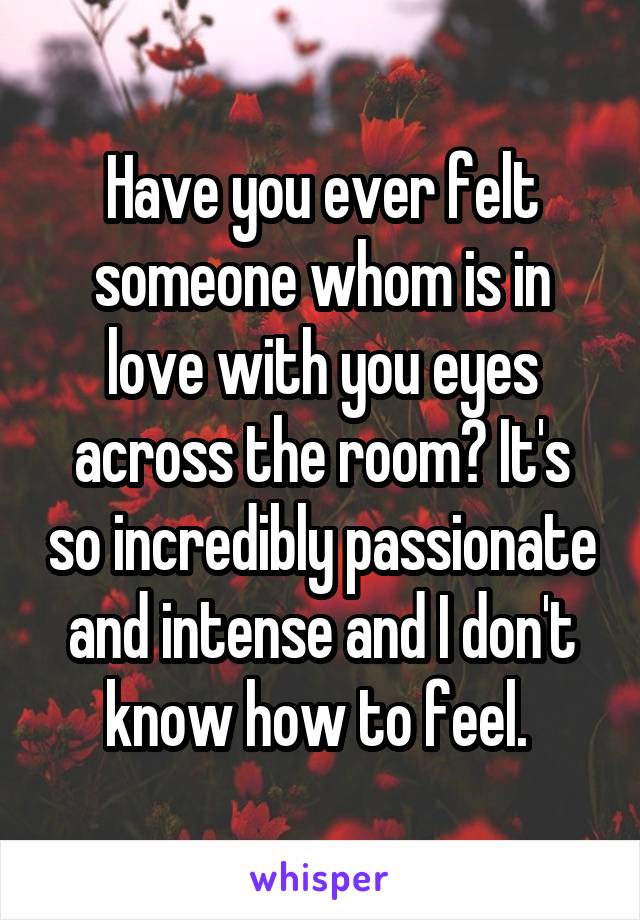 Have you ever felt someone whom is in love with you eyes across the room? It's so incredibly passionate and intense and I don't know how to feel. 