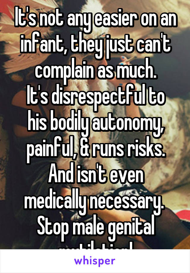 It's not any easier on an infant, they just can't complain as much.
It's disrespectful to his bodily autonomy, painful, & runs risks.
And isn't even medically necessary. 
Stop male genital mutilation!