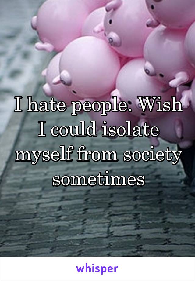 I hate people. Wish I could isolate myself from society sometimes