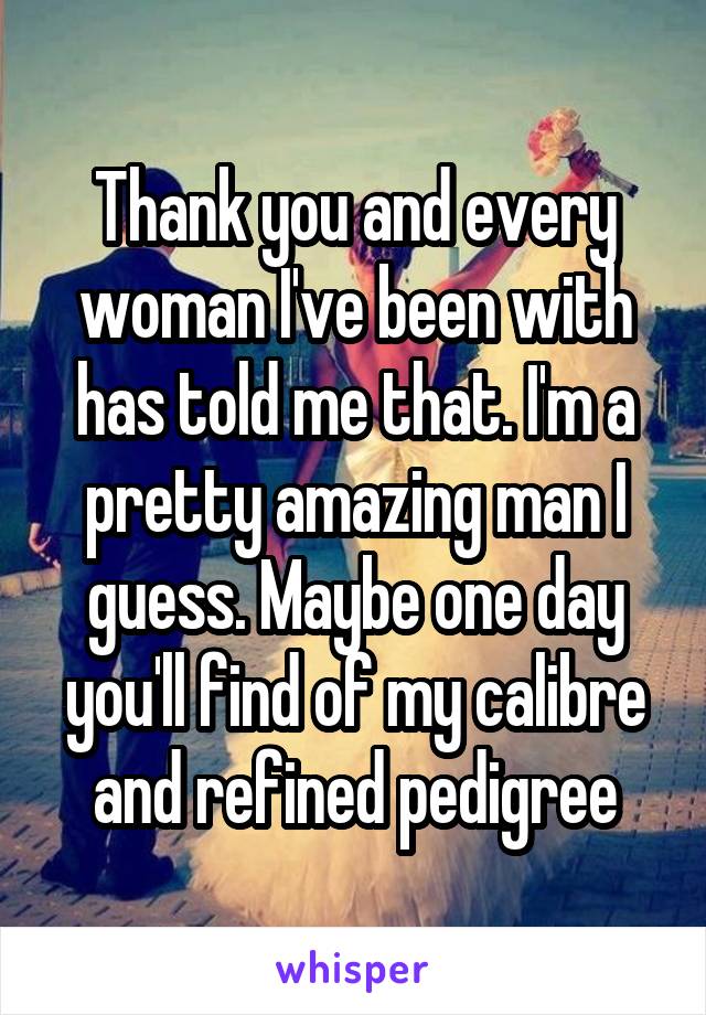 Thank you and every woman I've been with has told me that. I'm a pretty amazing man I guess. Maybe one day you'll find of my calibre and refined pedigree