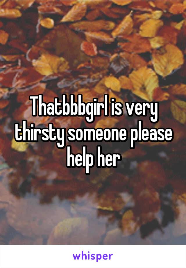 Thatbbbgirl is very thirsty someone please help her