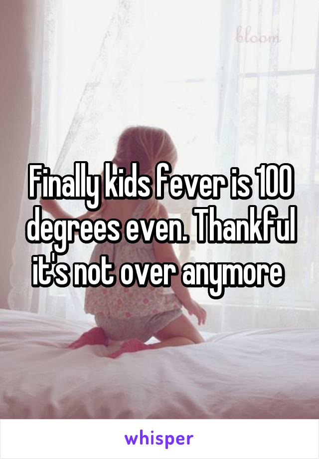 Finally kids fever is 100 degrees even. Thankful it's not over anymore 