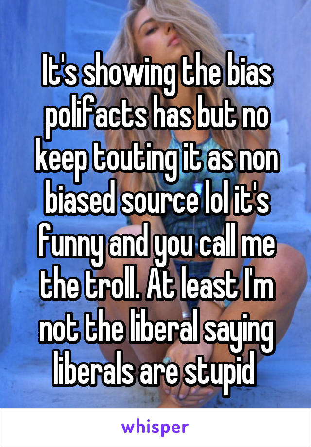 It's showing the bias polifacts has but no keep touting it as non biased source lol it's funny and you call me the troll. At least I'm not the liberal saying liberals are stupid 