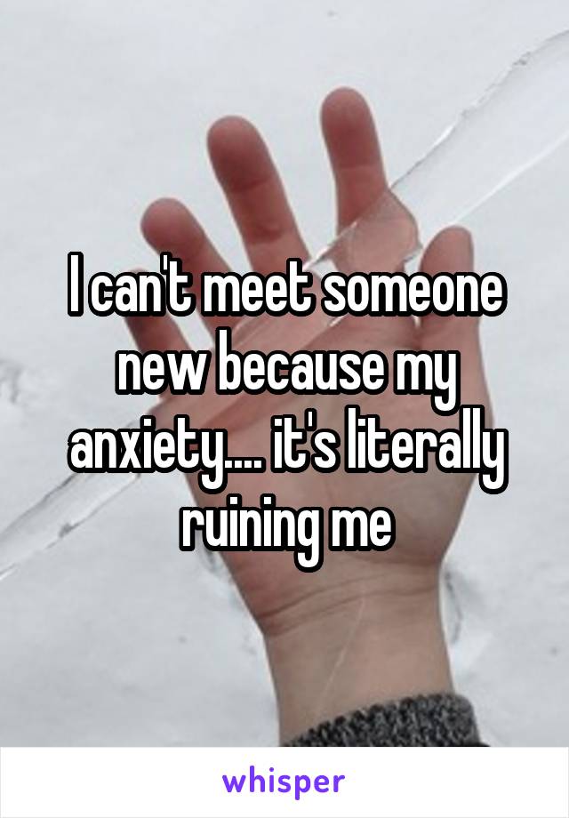 I can't meet someone new because my anxiety.... it's literally ruining me